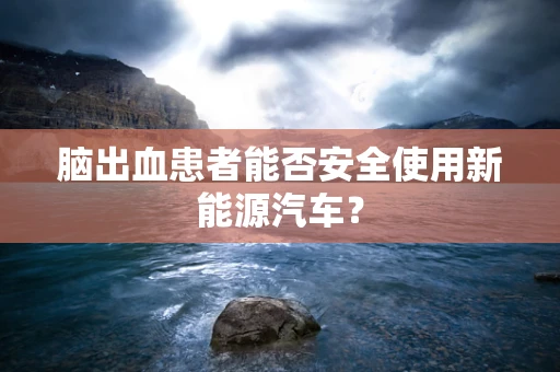 脑出血患者能否安全使用新能源汽车？