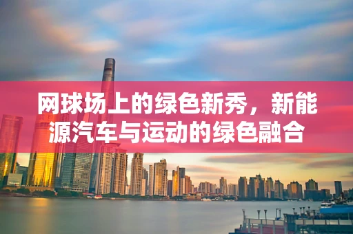 网球场上的绿色新秀，新能源汽车与运动的绿色融合