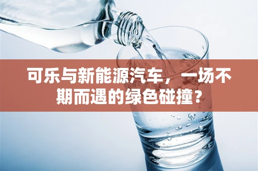 可乐与新能源汽车，一场不期而遇的绿色碰撞？