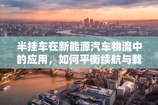 半挂车在新能源汽车物流中的应用，如何平衡续航与载重？