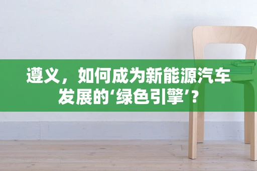 遵义，如何成为新能源汽车发展的‘绿色引擎’？