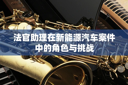 法官助理在新能源汽车案件中的角色与挑战
