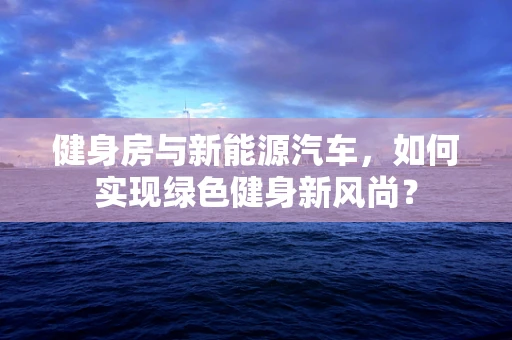 健身房与新能源汽车，如何实现绿色健身新风尚？