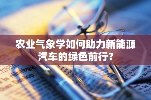 农业气象学如何助力新能源汽车的绿色前行？