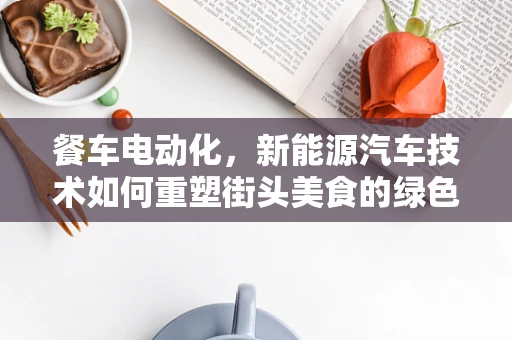 餐车电动化，新能源汽车技术如何重塑街头美食的绿色出行？