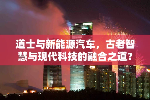 道士与新能源汽车，古老智慧与现代科技的融合之道？