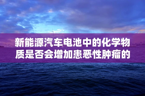 新能源汽车电池中的化学物质是否会增加患恶性肿瘤的风险？