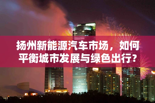 扬州新能源汽车市场，如何平衡城市发展与绿色出行？