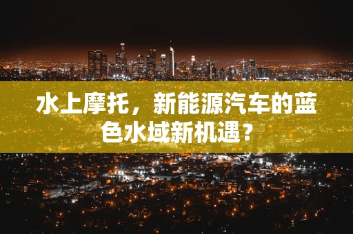 水上摩托，新能源汽车的蓝色水域新机遇？