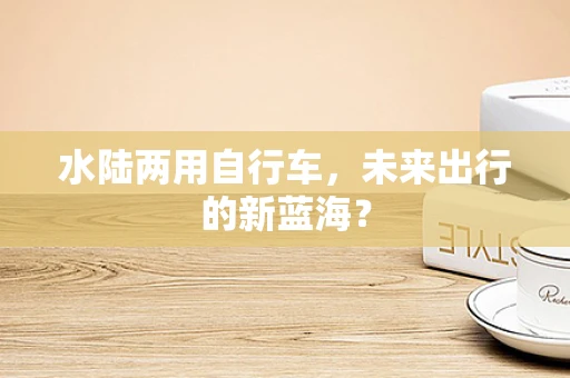 水陆两用自行车，未来出行的新蓝海？