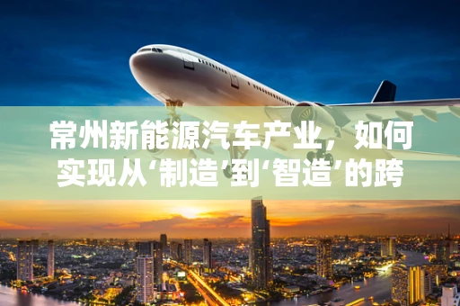 常州新能源汽车产业，如何实现从‘制造’到‘智造’的跨越？