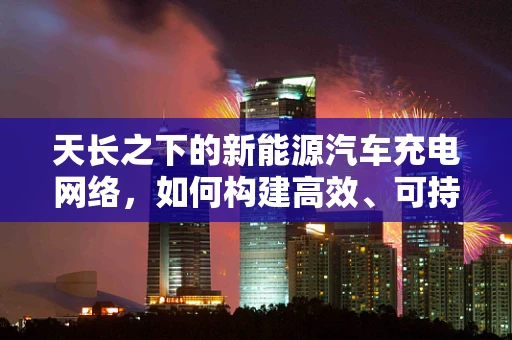 天长之下的新能源汽车充电网络，如何构建高效、可持续的充电体系？