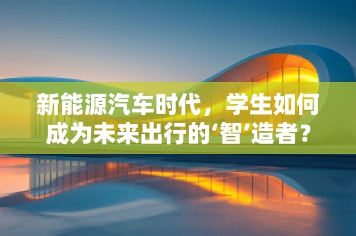 新能源汽车时代，学生如何成为未来出行的‘智’造者？