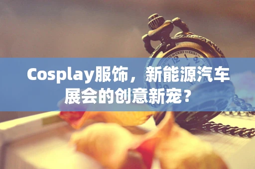 Cosplay服饰，新能源汽车展会的创意新宠？
