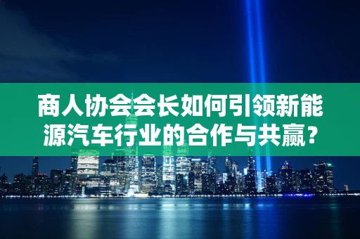 商人协会会长如何引领新能源汽车行业的合作与共赢？