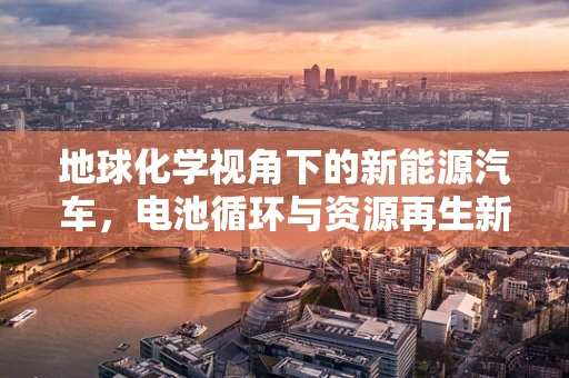 地球化学视角下的新能源汽车，电池循环与资源再生新挑战？