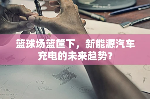 篮球场篮筐下，新能源汽车充电的未来趋势？