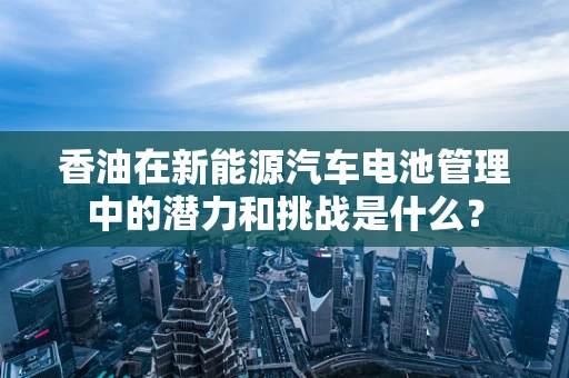 香油在新能源汽车电池管理中的潜力和挑战是什么？