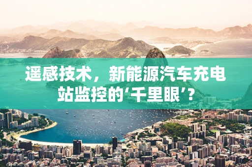 遥感技术，新能源汽车充电站监控的‘千里眼’？