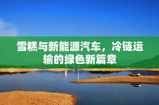 雪糕与新能源汽车，冷链运输的绿色新篇章