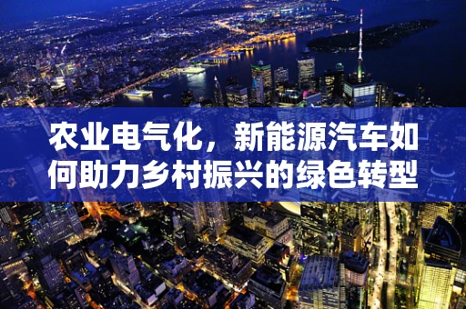 农业电气化，新能源汽车如何助力乡村振兴的绿色转型？