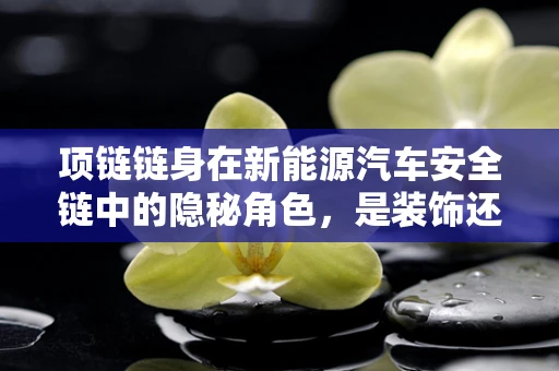项链链身在新能源汽车安全链中的隐秘角色，是装饰还是守护者？
