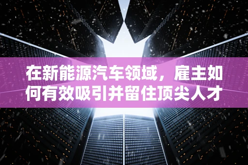 在新能源汽车领域，雇主如何有效吸引并留住顶尖人才？