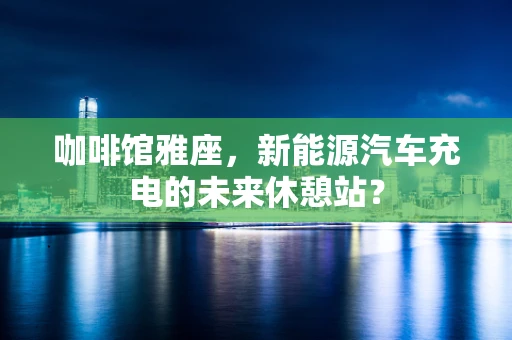 咖啡馆雅座，新能源汽车充电的未来休憩站？