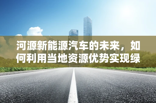 河源新能源汽车的未来，如何利用当地资源优势实现绿色出行？