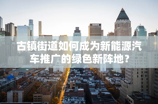 古镇街道如何成为新能源汽车推广的绿色新阵地？