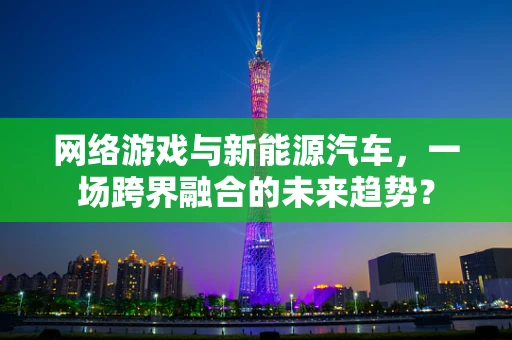 网络游戏与新能源汽车，一场跨界融合的未来趋势？