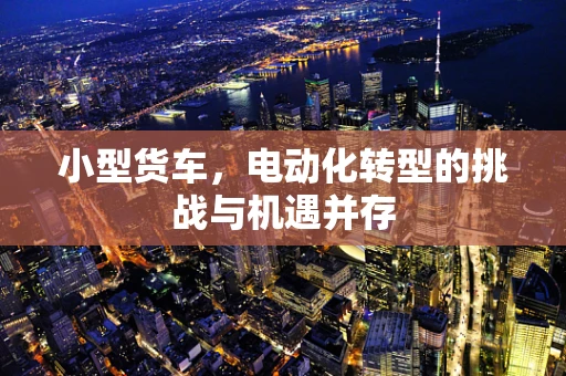 小型货车，电动化转型的挑战与机遇并存