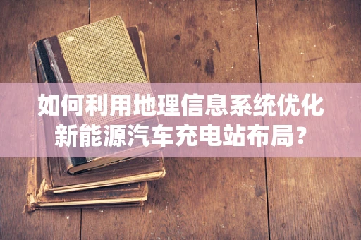 如何利用地理信息系统优化新能源汽车充电站布局？