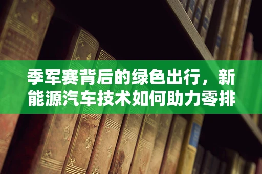 季军赛背后的绿色出行，新能源汽车技术如何助力零排放竞技？