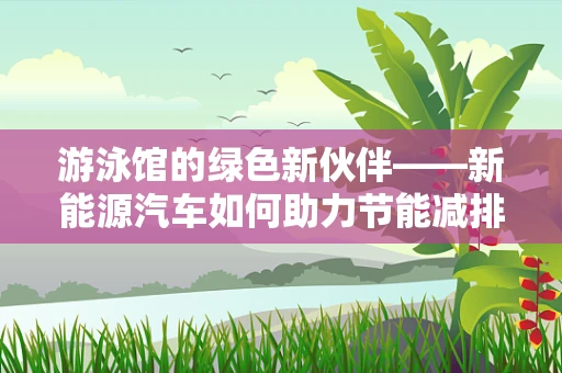 游泳馆的绿色新伙伴——新能源汽车如何助力节能减排？