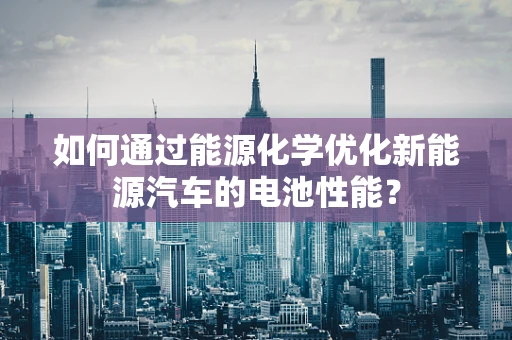 如何通过能源化学优化新能源汽车的电池性能？
