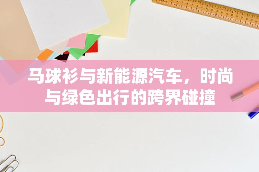 马球衫与新能源汽车，时尚与绿色出行的跨界碰撞