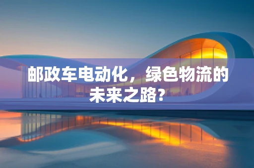 邮政车电动化，绿色物流的未来之路？