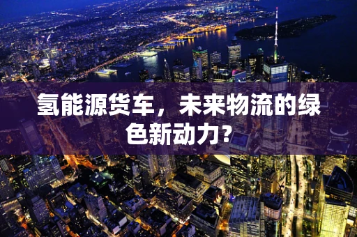 氢能源货车，未来物流的绿色新动力？