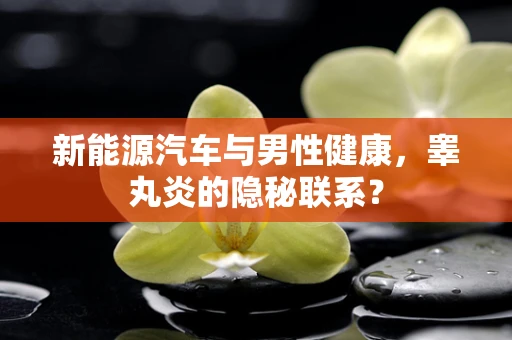 新能源汽车与男性健康，睾丸炎的隐秘联系？