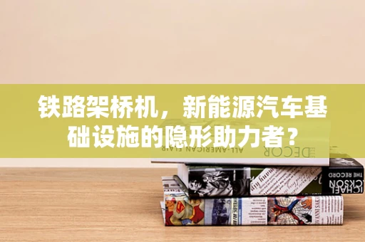 铁路架桥机，新能源汽车基础设施的隐形助力者？