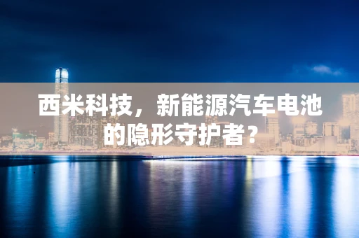 西米科技，新能源汽车电池的隐形守护者？