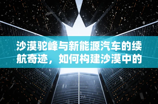 沙漠驼峰与新能源汽车的续航奇迹，如何构建沙漠中的绿色能源驿站？