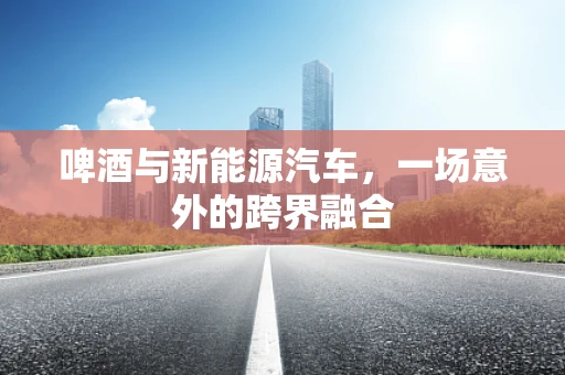 啤酒与新能源汽车，一场意外的跨界融合