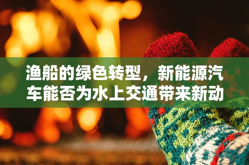 渔船的绿色转型，新能源汽车能否为水上交通带来新动力？