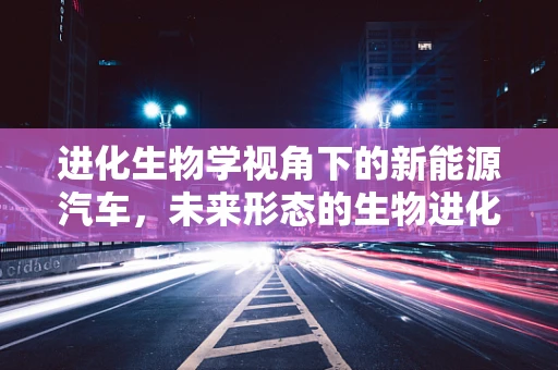进化生物学视角下的新能源汽车，未来形态的生物进化论？