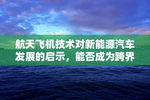 航天飞机技术对新能源汽车发展的启示，能否成为跨界融合的新蓝图？