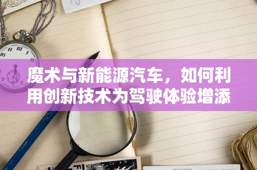 魔术与新能源汽车，如何利用创新技术为驾驶体验增添无限可能？