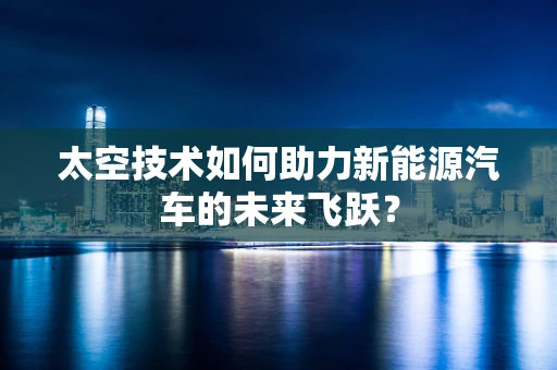 太空技术如何助力新能源汽车的未来飞跃？