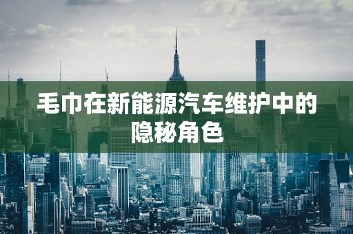 毛巾在新能源汽车维护中的隐秘角色